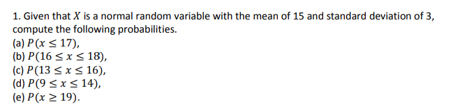 1. Given that X is a normal random variable with the mean of 15 and standard deviation of 3,
compute the following probabilities.
(a) P (x < 17),
(b) P(16 < x < 18),
(c) P(13 < x < 16),
(d) P(9 < x< 14),
(e) P(x > 19).
