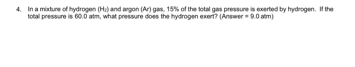 4. In a mixture of hydrogen (H2) and argon (Ar) gas, 15% of the total gas pressure is exerted by hydrogen. If the
total pressure is 60.0 atm, what pressure does the hydrogen exert? (Answer = 9.0 atm)
