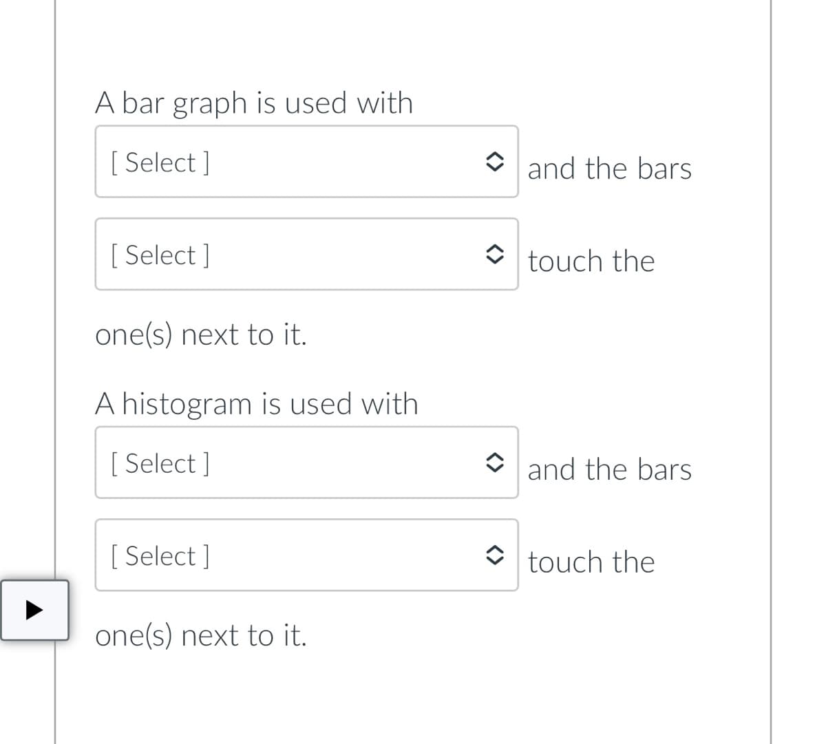 A bar graph is used with
[Select]
[Select]
one(s) next to it.
A histogram is used with
[Select]
[Select]
one(s) next to it.
and the bars
touch the
and the bars
touch the