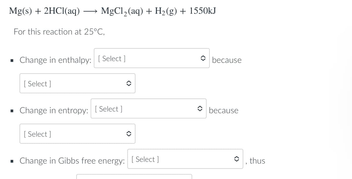 Mg(s) + 2HCl(aq)
For this reaction at 25°C,
■
Change in enthalpy: [Select]
[Select]
✪
▪ Change in entropy: [Select]
[Select]
î
▪ Change in Gibbs free energy:
MgCl₂ (aq) + H₂(g) + 1550kJ
[ Select]
because
because
thus