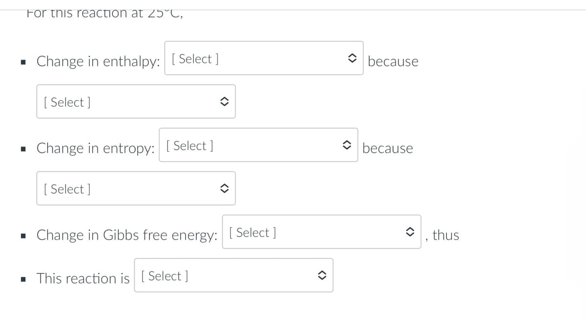 For this reaction at 25°C,
■
Change in enthalpy: [Select]
[ Select]
î
■
Change in entropy: [Select]
[Select]
■
Change in Gibbs free energy:
▪ This reaction is [Select]
✪
[Select]
because
because
, thus