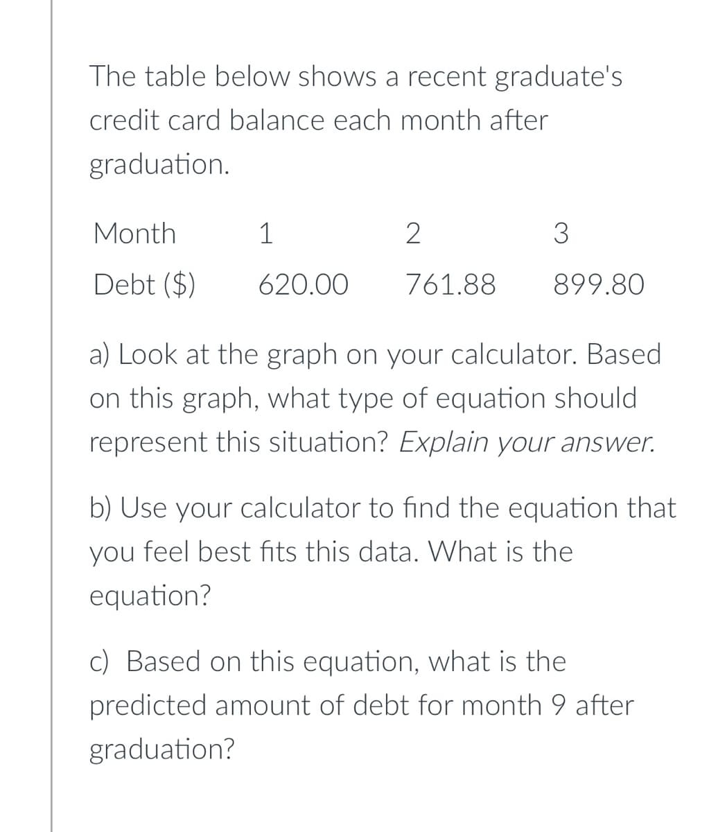 The table below shows a recent graduate's
credit card balance each month after
graduation.
Month
1
2
3
Debt ($)
620.00
761.88
899.80
a) Look at the graph on your calculator. Based
on this graph, what type of equation should
represent this situation? Explain your answer.
b) Use your calculator to find the equation that
you feel best fits this data. What is the
equation?
c) Based on this equation, what is the
predicted amount of debt for month 9 after
graduation?
