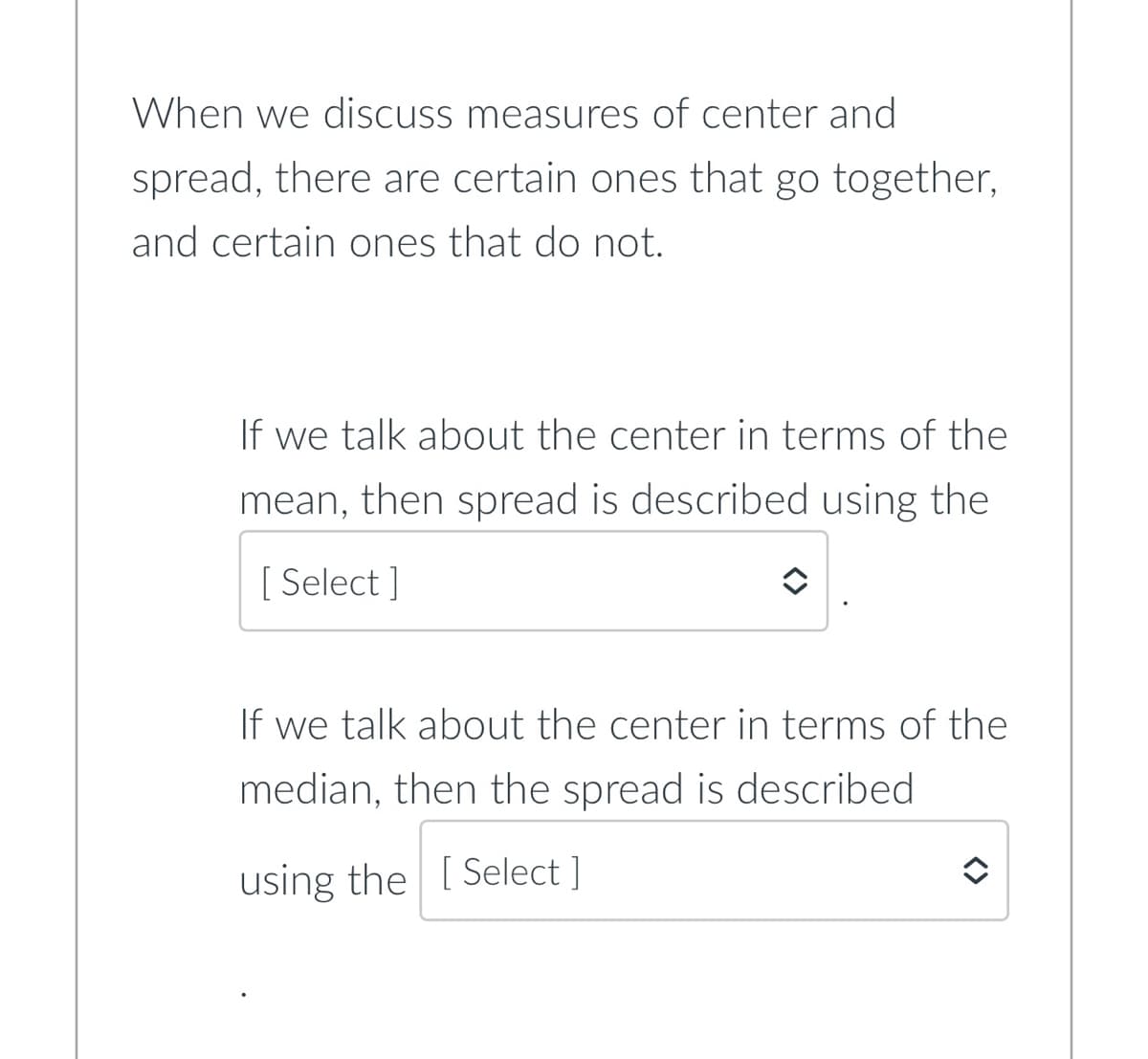 When we discuss measures of center and
spread, there are certain ones that go together,
and certain ones that do not.
If we talk about the center in terms of the
mean, then spread is described using the
[Select]
If we talk about the center in terms of the
median, then the spread is described.
using the [Select ]