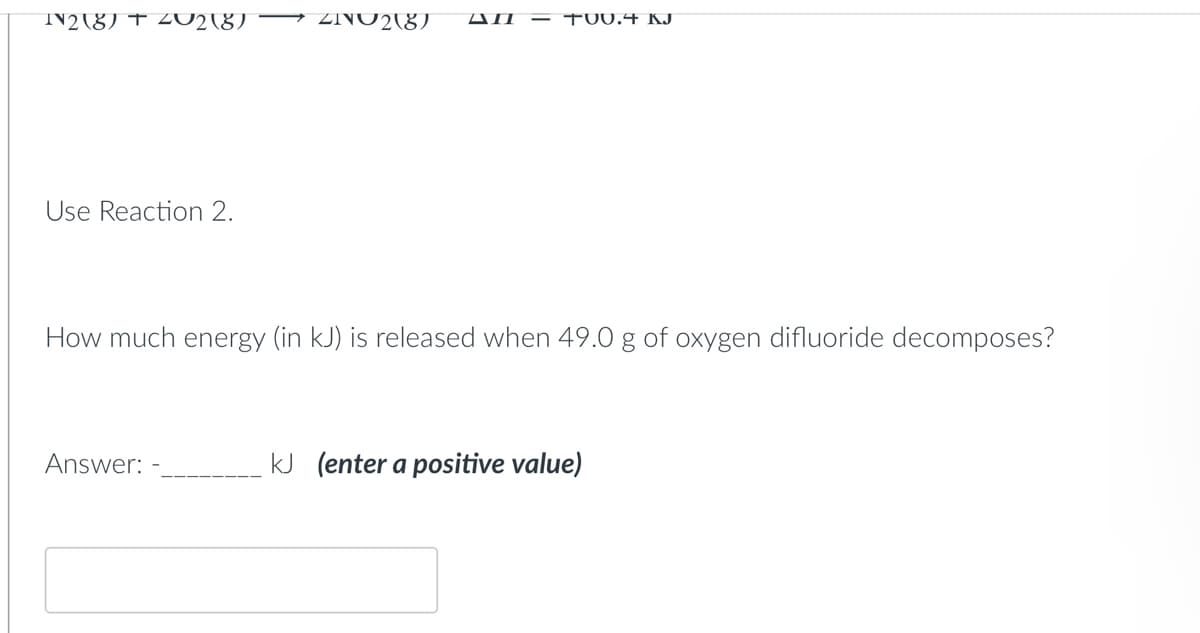 IN2(8) + 402(8) → 22 (8) All - TUU.4 KJ
Use Reaction 2.
How much energy (in kJ) is released when 49.0 g of oxygen difluoride decomposes?
Answer:
kJ (enter a positive value)