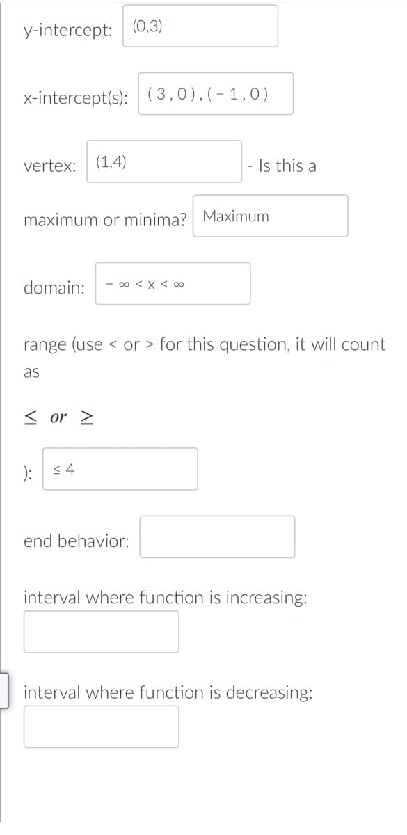 y-intercept: (0,3)
x-intercept(s): (3,0),(-1,0)
vertex: (1,4)
maximum or minima? Maximum
domain: - ∞0 < x < 0
range (use or > for this question, it will count
as
< or >
): ≤4
end behavior:
interval where function is increasing:
interval where function is decreasing:
Is this a