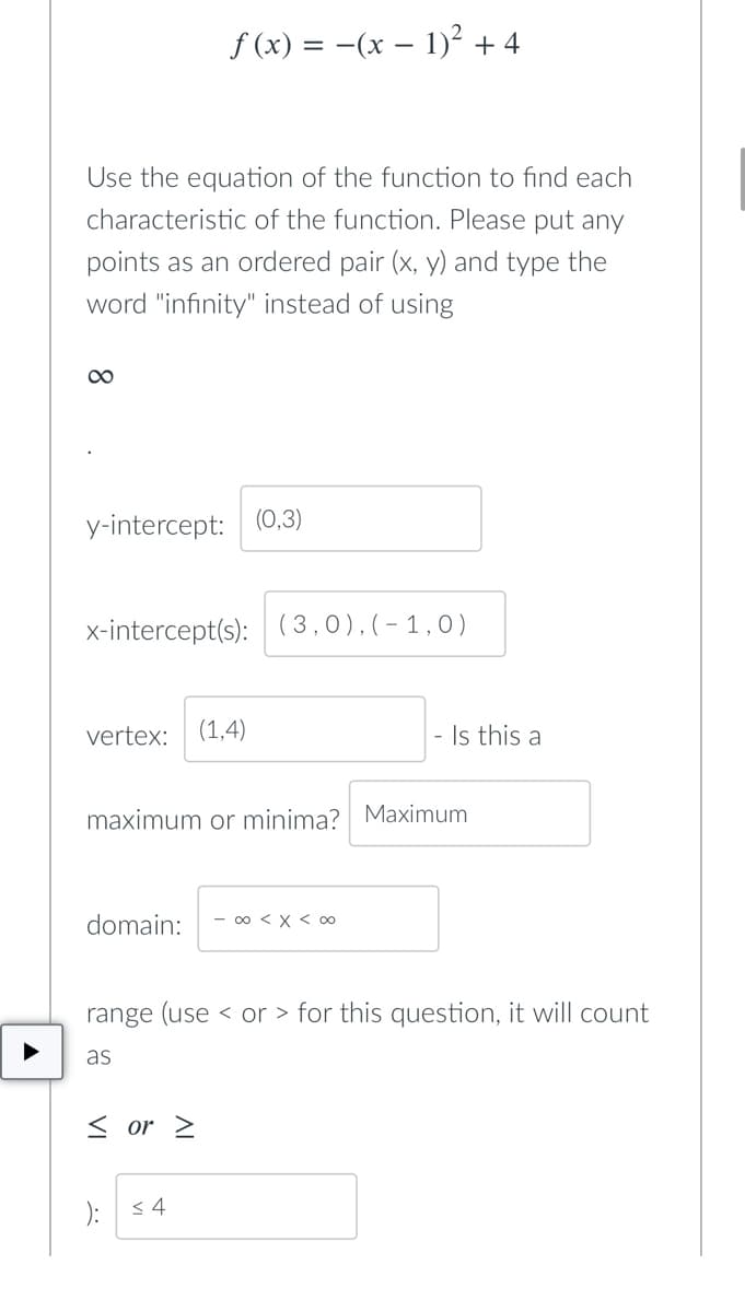 ƒ (x) = −(x − 1)² + 4
Use the equation of the function to find each
characteristic of the function. Please put any
points as an ordered pair (x, y) and type the
word "infinity" instead of using
∞
y-intercept: (0,3)
x-intercept(s): (3,0),(-1,0)
vertex: (1,4)
maximum or minima? Maximum
domain: - ∞ < x < 00
range (use or for this question, it will count
as
< or >
): ≤4
- Is this a