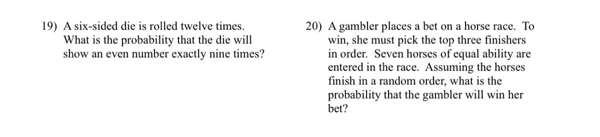 19) A six-sided die is rolled twelve times.
What is the probability that the die will
show an even number exactly nine times?
20) A gambler places a bet on a horse race. To
win, she must pick the top three finishers
in order. Seven horses of equal ability are
entered in the race. Assuming the horses
finish in a random order, what is the
probability that the gambler will win her
bet?
