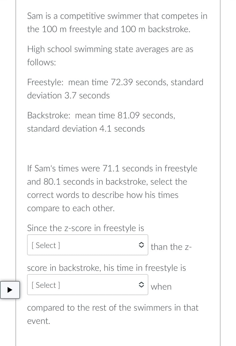 Sam is a competitive swimmer that competes in
the 100 m freestyle and 100 m backstroke.
High school swimming state averages are as
follows:
Freestyle: mean time 72.39 seconds, standard
deviation 3.7 seconds
Backstroke: mean time 81.09 seconds,
standard deviation 4.1 seconds
If Sam's times were 71.1 seconds in freestyle
and 80.1 seconds in backstroke, select the
correct words to describe how his times
compare to each other.
Since the z-score in freestyle is
[Select]
than the Z-
score in backstroke, his time in freestyle is
[Select]
when
compared to the rest of the swimmers in that
event.