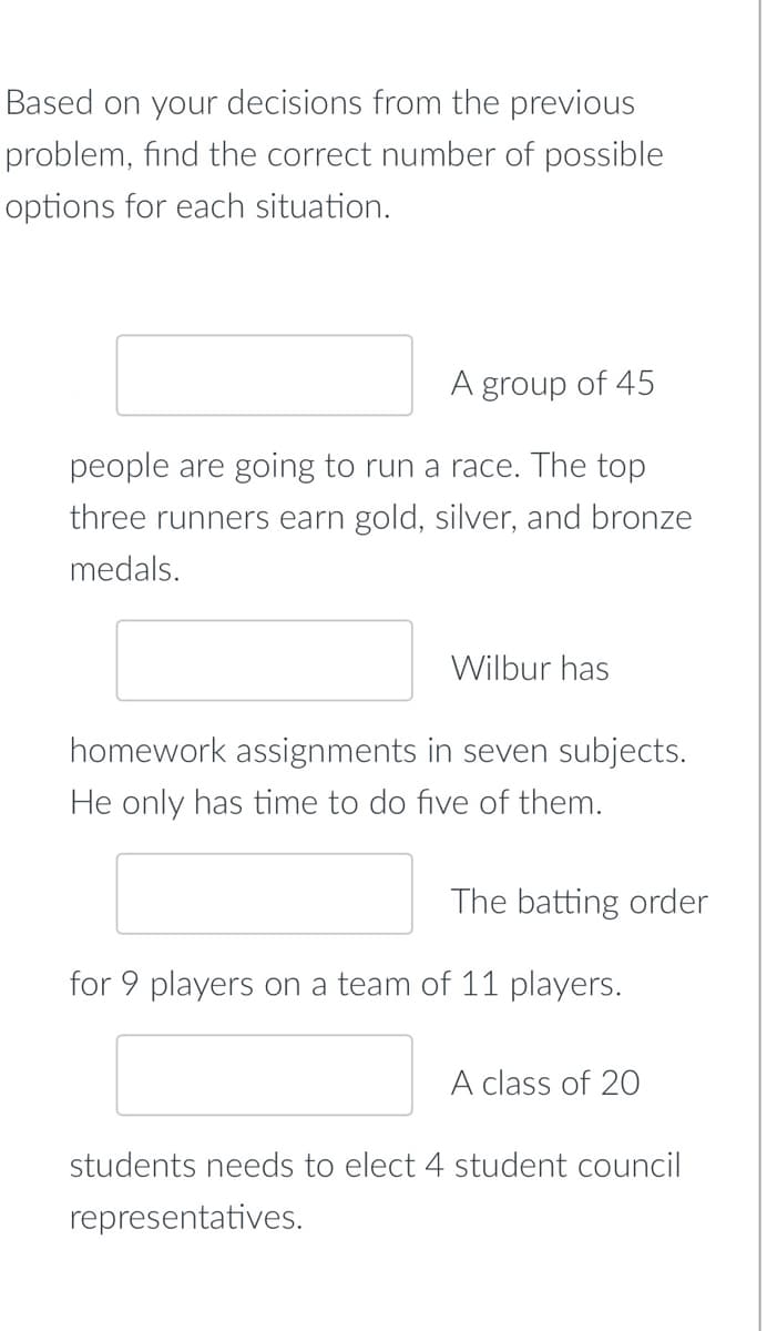 Based on your decisions from the previous
problem, find the correct number of possible
options for each situation.
A group of 45
people are going to run a race. The top
three runners earn gold, silver, and bronze
medals.
Wilbur has
homework assignments in seven subjects.
He only has time to do five of them.
The batting order
for 9 players on a team of 11 players.
A class of 20
students needs to elect 4 student council
representatives.
