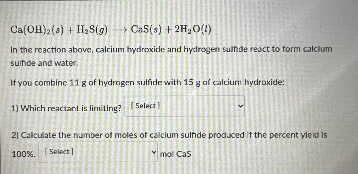 Ca(OH)2 (s) + H,S(g) → CaS(s) + 2H2O(1)
In the reaction above, calcium hydroxide and hydrogen sulfide react to form calcium
sulfide and water.
If you combine 11 g of hydrogen sulfide with 15 g of calcium hydroxide:
1) Which reactant is limiting? [ Select]
2) Calculate the number of moles of calcium sulfide produced if the percent yield is
100%.
[ Select ]
mol Cas
