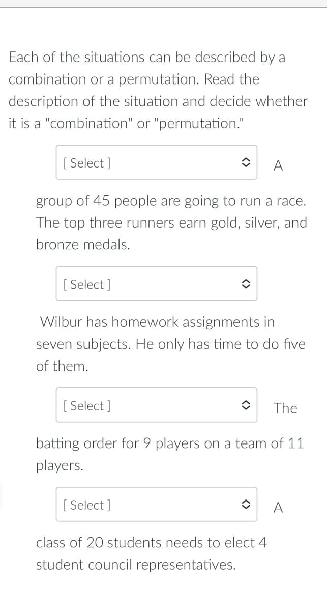 Each of the situations can be described by a
combination or a permutation. Read the
description of the situation and decide whether
it is a "combination" or "permutation."
[ Select ]
A
group of 45 people are going to run a race.
The top three runners earn gold, silver, and
bronze medals.
[ Select ]
Wilbur has homework assignments in
seven subjects. He only has time to do five
of them.
[ Select ]
The
batting order for 9 players on a team of 11
players.
[ Select ]
A
class of 20 students needs to elect 4
student council representatives.
