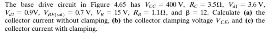 The base drive circuit in Figure 4.65 has Vcc = 400 V, Rc = 3.5N, Vai = 3.6 V,
Van = 0.9V, VBE(sat) = 0.7 V, VB = 15 V, Rg = 1.10, and B = 12. Calculate (a) the
collector current without clamping, (b) the collector clamping voltage VCE, and (c) the
collector current with clamping.
%3D
