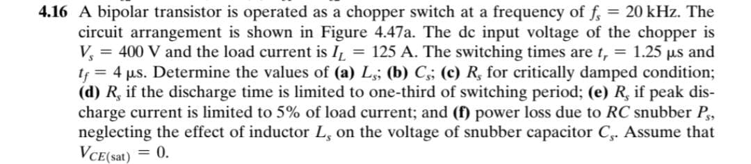 = 20 kHz. The
4.16 A bipolar transistor is operated as a chopper switch at a frequency of f,
circuit arrangement is shown in Figure 4.47a. The de input voltage of the chopper is
V = 400 V and the load current is IL
tf = 4 µs. Determine the values of (a) L;; (b) C;; (c) R, for critically damped condition;
(d) R, if the discharge time is limited to one-third of switching period; (e) R, if peak dis-
charge current is limited to 5% of load current; and (f) power loss due to RC snubber P,
neglecting the effect of inductor L, on the voltage of snubber capacitor C,. Assume that
VCE(sat)
= 125 A. The switching times are t, = 1.25 µs and
= 0.
