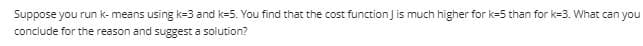 Suppose you run k- means using k=3 and k=5. You find that the cost function Jis much higher for k=5 than for k=3. What can you
conclude for the reason and suggest a solution?
