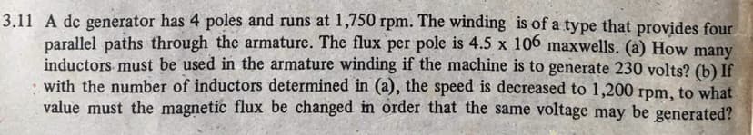 3.11 A dc generator has 4 poles and runs at 1,750 rpm. The winding is of a type that provides four
parallel paths through the armature. The flux per pole is 4.5 x 106 maxwells. (a) How many
inductors must be used in the armature winding if the machine is to generate 230 volts? (b) If
with the number of inductors determined in (a), the speed is decreased to 1,200 rpm, to what
value must the magnetic flux be changed in order that the same voltage may be generated?