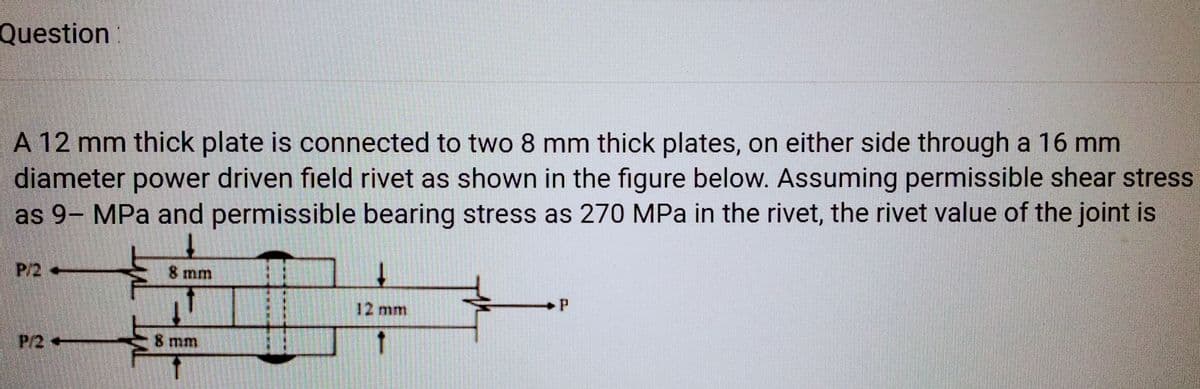 Question:
A 12 mm thick plate is connected to two 8 mm thick plates, on either side through a 16 mm
diameter power driven field rivet as shown in the figure below. Assuming permissible shear stress
as 9- MPa and permissible bearing stress as 270 MPa in the rivet, the rivet value of the joint is
P/2 -
F
8 mm
8 mm
↓
12 mm
P