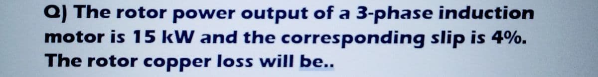 a) The rotor power output of a 3-phase induction
motor is 15 kW and the corresponding slip is 4%.
The rotor copper loss will be..