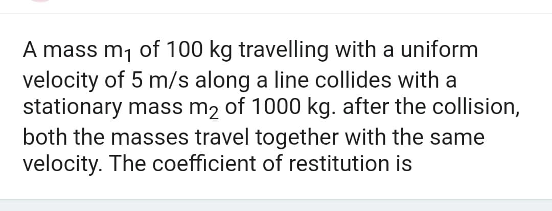 A mass m₁ of 100 kg travelling with a uniform
velocity of 5 m/s along a line collides with a
stationary mass m₂ of 1000 kg. after the collision,
both the masses travel together with the same
velocity. The coefficient of restitution is