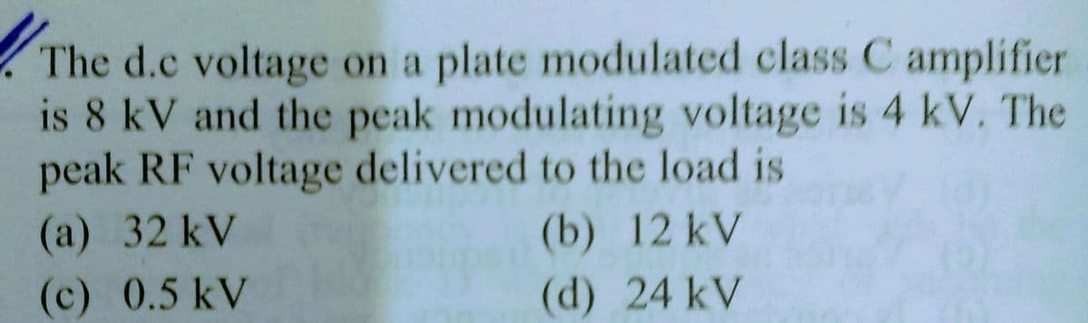 The d.c voltage on a plate modulated class C amplifier
is 8 kV and the peak modulating voltage is 4 kV. The
peak RF voltage delivered to the load is
(a) 32 kV
(b) 12 kV
(c) 0.5 kV
(d) 24 kV