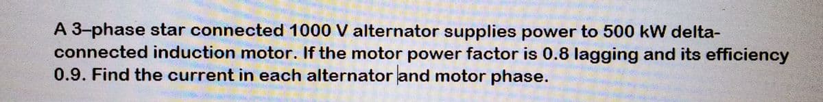 A 3-phase star connected 1000 V alternator supplies power to 500 kW delta-
connected induction motor. If the motor power factor is 0.8 lagging and its efficiency
0.9. Find the current in each alternator and motor phase.