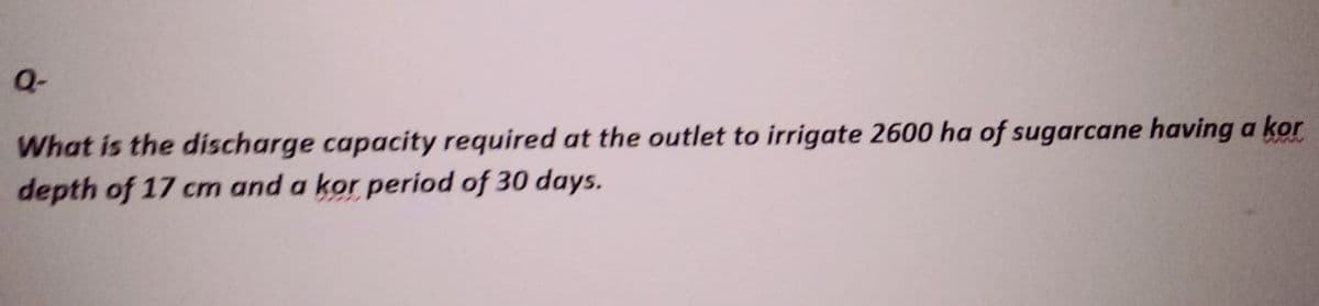 Q-
What is the discharge capacity required at the outlet to irrigate 2600 ha of sugarcane having a kor
depth of 17 cm and a kor period of 30 days.