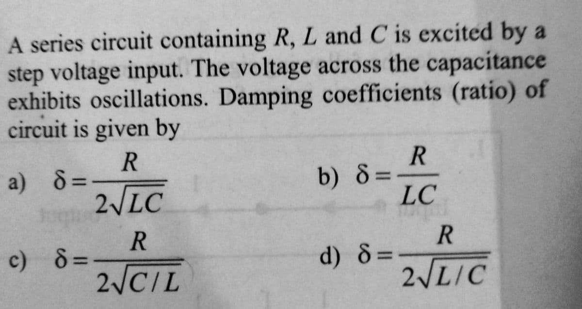 A series circuit containing R, L and C is excited by a
step voltage input. The voltage across the capacitance
exhibits oscillations. Damping coefficients (ratio) of
circuit is given by
R
a) 8=>
2√LC
c) 8=
R
2√CIL
b) 8=
d) 8=
R
LC
R
2√LIC