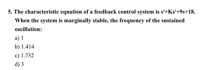 5. The characteristic equation of a feedback control system is s+Ks²+9s+18.
When the system is marginally stable, the frequency of the sustained
oscillation:
a) 1
b) 1.414
c) 1.732
d) 3
