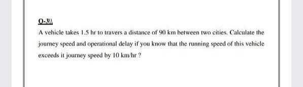 0-3|
A vehicle takes 1.5 hr to travers a distance of 90 km between two cities. Calculate the
journey speed and operational delay if you know that the running speed of this vehicle
exceeds it journey speed by 10 km/hr ?
