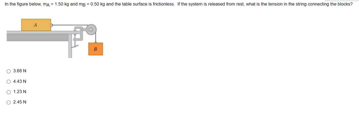 In the figure below, ma = 1.50 kg and mg = 0.50 kg and the table surface is frictionless. If the system is released from rest, what is the tension in the string connecting the blocks?
3.68 N
O 4.43 N
О 1.23 N
O 2.45 N
