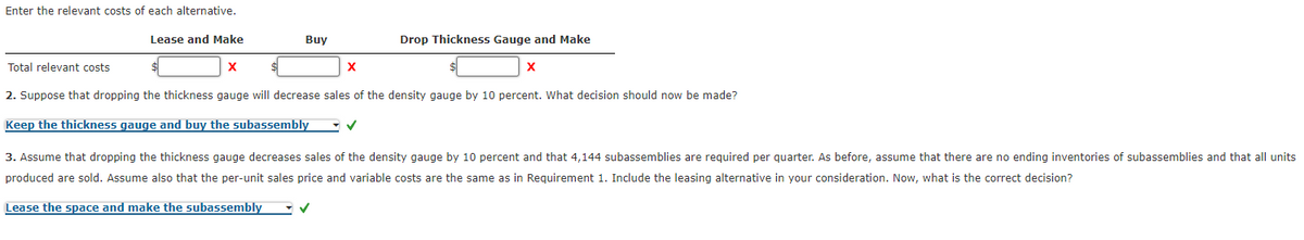 Enter the relevant costs of each alternative.
Buy
Drop Thickness Gauge and Make
Lease and Make
X
Total relevant costs.
X
X
2. Suppose that dropping the thickness gauge will decrease sales of the density gauge by 10 percent. What decision should now be made?
Keep the thickness gauge and buy the subassembly
✓
3. Assume that dropping the thickness gauge decreases sales of the density gauge by 10 percent and that 4,144 subassemblies are required per quarter. As before, assume that there are no ending inventories of subassemblies and that all units
produced are sold. Assume also that the per-unit sales price and variable costs are the same as in Requirement 1. Include the leasing alternative in your consideration. Now, what is the correct decision?
Lease the space and make the subassembly
✓