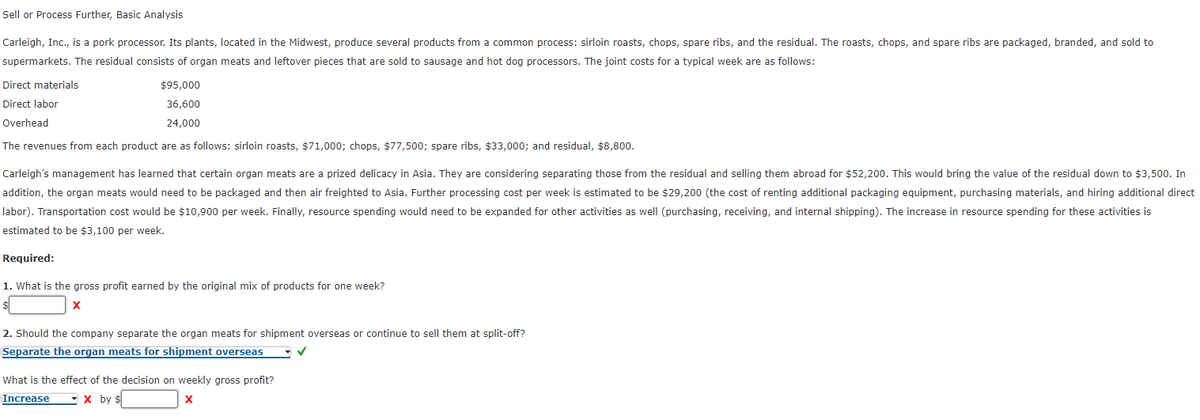 Sell or Process Further, Basic Analysis
Carleigh, Inc., is a pork processor. Its plants, located in the Midwest, produce several products from a common process: sirloin roasts, chops, spare ribs, and the residual. The roasts, chops, and spare ribs are packaged, branded, and sold to
supermarkets. The residual consists of organ meats and leftover pieces that are sold to sausage and hot dog processors. The joint costs for a typical week are as follows:
Direct materials
Direct labor
$95,000
36,600
24,000
Overhead
The revenues from each product are as follows: sirloin roasts, $71,000; chops, $77,500; spare ribs, $33,000; and residual, $8,800.
Carleigh's management has learned that certain organ meats are a prized delicacy in Asia. They are considering separating those from the residual and selling them abroad for $52,200. This would bring the value of the residual down to $3,500. In
addition, the organ meats would need to be packaged and then air freighted to Asia. Further processing cost per week is estimated to be $29,200 (the cost of renting additional packaging equipment, purchasing materials, and hiring additional direct
labor). Transportation cost would be $10,900 per week. Finally, resource spending would need to be expanded for other activities as well (purchasing, receiving, and internal shipping). The increase in resource spending for these activities is
estimated to be $3,100 per week.
Required:
1. What is the gross profit earned by the original mix of products for one week?
X
2. Should the company separate the organ meats for shipment overseas or continue to sell them at split-off?
Separate the organ meats for shipment overseas
✓
What is the effect of the decision on weekly gross profit?
X by $
X
Increase