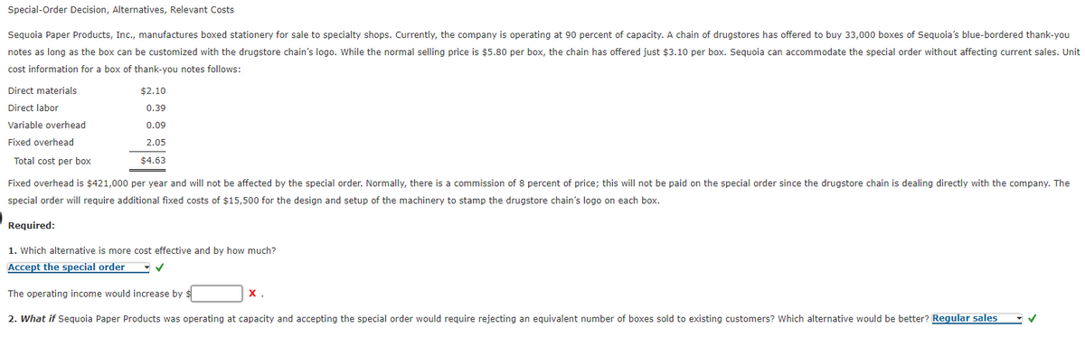 Special-Order Decision, Alternatives, Relevant Costs
Sequoia Paper Products, Inc., manufactures boxed stationery for sale to specialty shops. Currently, the company is operating at 90 percent of capacity. A chain of drugstores has offered to buy 33,000 boxes of Sequoia's blue-bordered thank-you
notes as long as the box can be customized with the drugstore chain's logo. While the normal selling price is $5.80 per box, the chain has offered just $3.10 per box. Sequoia can accommodate the special order without affecting current sales. Unit
cost information for a box of thank-you notes follows:
Direct materials
$2.10
0.39
Direct labor
Variable overhead
0.09
Fixed overhead
2.05
Total cost per box
$4.63
Fixed overhead is $421,000 per year and will not be affected by the special order. Normally, there is a commission of 8 percent of price; this will not be paid on the special order since the drugstore chain is dealing directly with the company. The
special order will require additional fixed costs of $15,500 for the design and setup of the machinery to stamp the drugstore chain's logo on each box.
Required:
1. Which alternative is more cost effective and by how much?
Accept the special order
The operating income would increase by $
X.
2. What if Sequoia Paper Products was operating at capacity and accepting the special order would require rejecting an equivalent number of boxes sold to existing customers? Which alternative would be better? Regular sales
✓