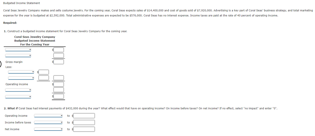 Budgeted Income Statement
Coral Seas Jewelry Company makes and sells costume jewelry. For the coming year, Coral Seas expects sales of $14,400,000 and cost of goods sold of $7,920,000. Advertising is a key part of Coral Seas' business strategy, and total marketing
expense for the year is budgeted at $2,592,000. Total administrative expenses are expected to be $576,000. Coral Seas has no interest expense. Income taxes are paid at the rate of 40 percent of operating income.
Required:
1. Construct a budgeted income statement for Coral Seas Jewelry Company for the coming year.
Coral Seas Jewelry Company
Budgeted Income Statement
For the Coming Year
Gross margin
Less:
Operating income
2. What if Coral Seas had interest payments of $432,000 during the year? What effect would that have on operating income? On income before taxes? On net income? If no effect, select "no impact" and enter "0".
Operating income
to $
Income before taxes
to
Net income
to
