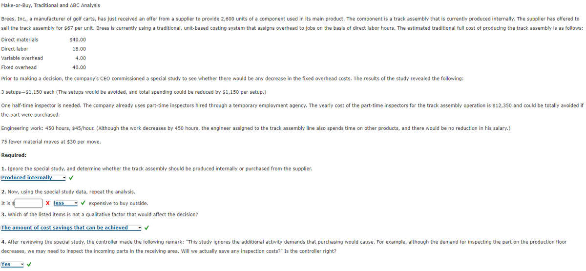Make-or-Buy,
Traditional and ABC Analysis
Brees, Inc., a manufacturer of golf carts, has just received an offer from a supplier to provide 2,600 units of a component used in its main product. The component is a track assembly that is currently produced internally. The supplier has offered to
sell the track assembly for $67 per unit. Brees is currently using a traditional, unit-based costing system that assigns overhead to jobs on the basis of direct labor hours. The estimated traditional full cost of producing the track assembly is as follows:
Direct materials
$40.00
18.00
Direct labor
Variable overhead
4.00
Fixed overhead
40.00
Prior to making a decision, the company's CEO commissioned a special study to see whether there would be any decrease in the fixed overhead costs. The results of the study revealed the following:
3 setups-$1,150 each (The setups would be avoided, and total spending could be reduced by $1,150 per setup.)
One half-time inspector is needed. The company already uses part-time inspectors hired through a temporary employment agency. The yearly cost of the part-time inspectors for the track assembly operation is $12,350 and could be totally avoided if
the part were purchased.
Engineering work: 450 hours, $45/hour. (Although the work decreases by 450 hours, the engineer assigned to the track assembly line also spends time on other products, and there would be no reduction in his salary.)
75 fewer material moves at $30 per move.
Required:
1. Ignore the special study, and determine whether the track assembly should be produced internally or purchased from the supplier.
Produced internally
✓
2. Now, using the special study data, repeat the analysis.
It is $
X less
✔expensive to buy outside.
3. Which of the listed items is not a qualitative factor that would affect the decision?
The amount of cost savings that can be achieved
4. After reviewing the special study, the controller made the following remark: "This study ignores the additional activity demands that purchasing would cause. For example, although the demand for inspecting the part on the production floor
decreases, we may need to inspect the incoming parts in the receiving area. Will we actually save any inspection costs?" Is the controller right?
Yes
✓