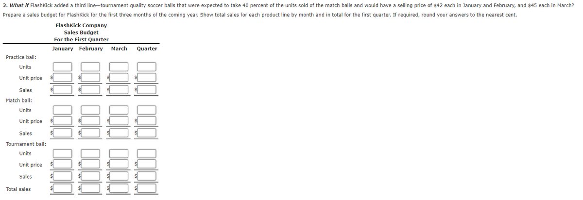 2. What if FlashKick added a third line-tournament quality soccer balls that were expected to take 40 percent of the units sold of the match balls and would have a selling price of $42 each in January and February, and $45 each in March?
Prepare a sales budget for Flash Kick for the first three months of the coming year. Show total sales for each product line by month and in total for the first quarter. If required, round your answers to the nearest cent.
FlashKick Company
Sales Budget
For the First Quarter
January February
March
Quarter
Practice ball:
Units
Unit price
Sales
Match ball:
Units
Unit price
Sales
Tournament ball:
Units
Unit price
Sales
Total sales
000
000 000 0000
0000
10000 1000 10100
000 000 0000