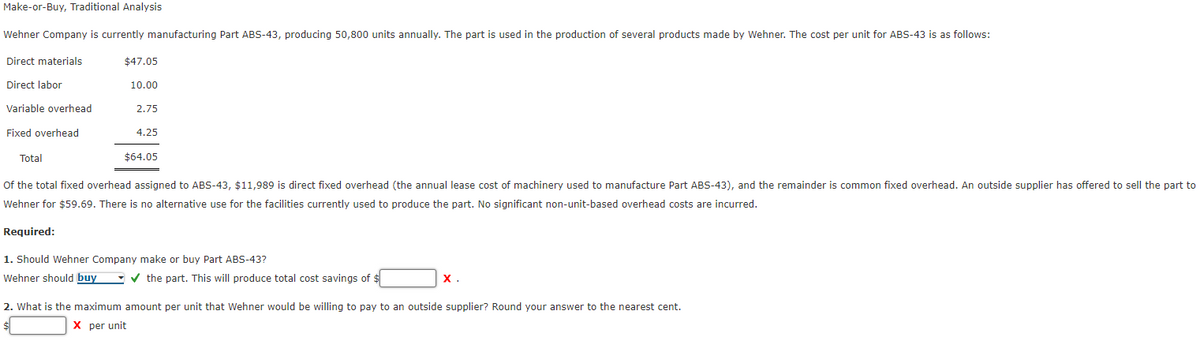 Make-or-Buy, Traditional Analysis
Wehner
Company is currently manufacturing Part ABS-43, producing 50,800 units annually. The part is used in the production of several products made by Wehner. The cost per unit for ABS-43 is as follows:
Direct materials
$47.05
Direct labor
10.00
Variable overhead
2.75
Fixed overhead
4.25
Total
$64.05
of the total fixed overhead assigned to ABS-43, $11,989 is direct fixed overhead (the annual lease cost of machinery used to manufacture Part ABS-43), and the remainder is common fixed overhead. An outside supplier has offered to sell the part to
Wehner for $59.69. There is no alternative use for the facilities currently used to produce the part. No significant non-unit-based overhead costs are incurred.
Required:
1. Should Wehner Company make or buy Part ABS-43?
Wehner should buy
the part. This will produce total cost savings of $
X.
2. What is the maximum amount per unit that Wehner would be willing to pay to an outside supplier? Round your answer to the nearest cent.
X per unit