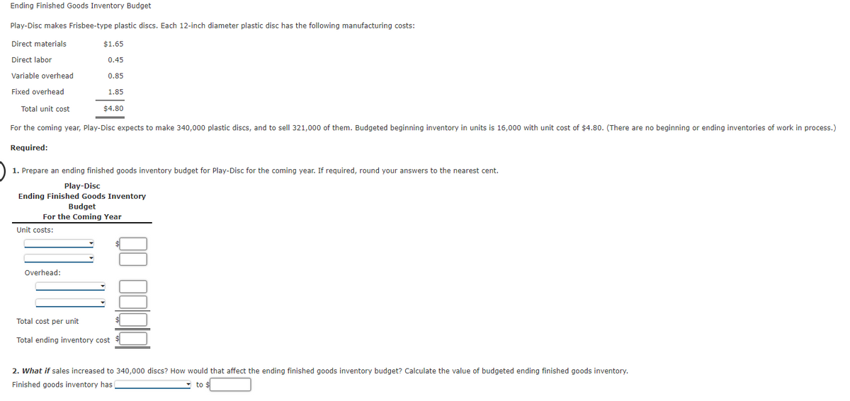 Ending Finished Goods Inventory Budget
Play-Disc makes Frisbee-type plastic discs. Each 12-inch diameter plastic disc has the following manufacturing costs:
Direct materials
$1.65
Direct labor
0.45
Variable overhead
0.85
Fixed overhead
1.85
Total unit cost
$4.80
For the coming year, Play-Disc expects to make 340,000 plastic discs, and to sell 321,000 of them. Budgeted beginning inventory in units is 16,000 with unit cost of $4.80. (There are no beginning or ending inventories of work in process.)
Required:
1. Prepare an ending finished goods inventory budget for Play-Disc for the coming year. If required, round your answers to the nearest cent.
Play-Disc
Ending Finished Goods Inventory
Budget
For the Coming Year
Unit costs:
Overhead:
Total cost per unit
Total ending inventory cost
2. What if sales increased to 340,000 discs? How would that affect the ending finished goods inventory budget? Calculate the value of budgeted ending finished goods inventory.
Finished goods inventory has
to $
