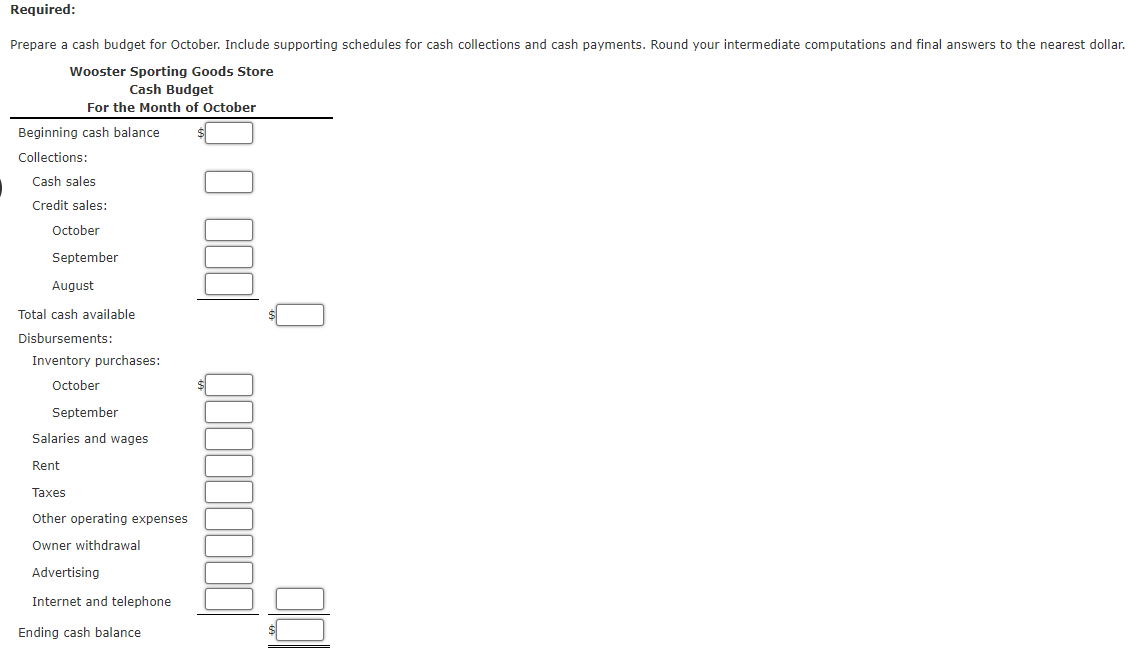 Required:
Prepare a cash budget for October. Include supporting schedules for cash collections and cash payments. Round your intermediate computations and final answers to the nearest dollar.
Wooster Sporting Goods Store
Cash Budget
For the Month of October
Beginning cash balance
Collections:
Cash sales
Credit sales:
October
September
August
Total cash available
Disbursements:
Inventory purchases:
October
September
Salaries and wages
Rent
Taxes
Other operating expenses
Owner withdrawal
Advertising
Internet and telephone
Ending cash balance
