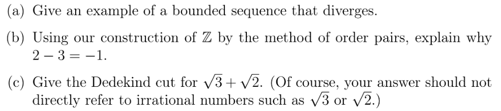 (a) Give an example of a bounded sequence that diverges.
(b) Using our construction of Z by the method of order pairs, explain why
2 – 3 = -1.
(c) Give the Dedekind cut for /3+ /2. (Of course, your answer should not
directly refer to irrational numbers such as v3 or /2.)
