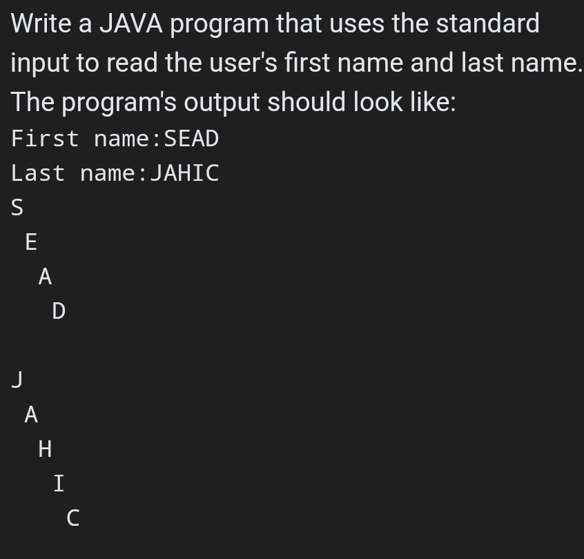 Write a JAVA program that uses the standard
input to read the user's first name and last name.
The program's output should look like:
First name:SEAD
Last name:JAHIC
S
E
A
J
A
H
I
