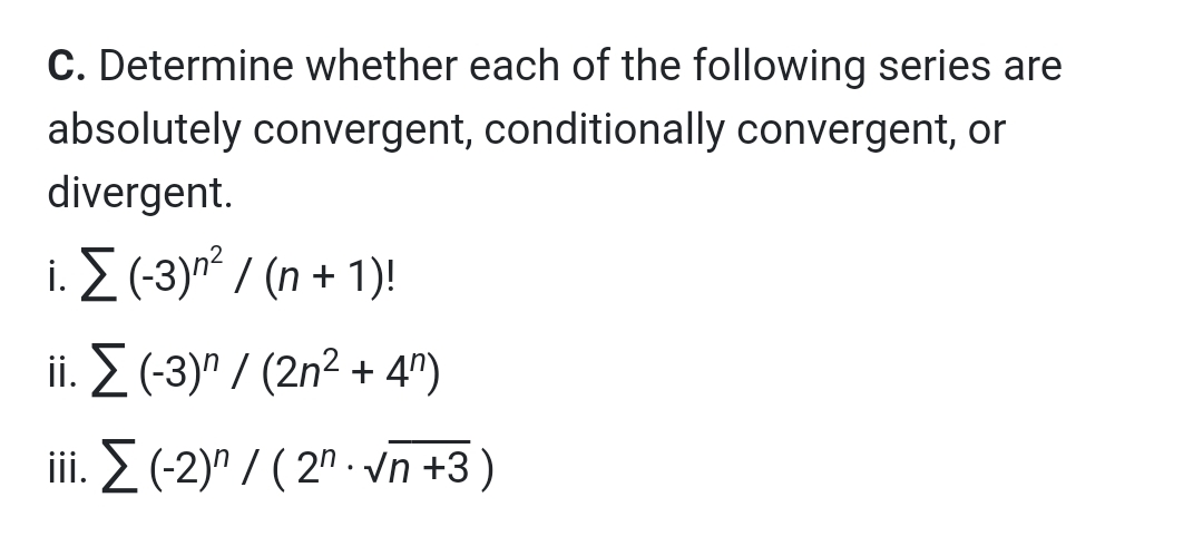 C. Determine whether each of the following series are
absolutely convergent, conditionally convergent, or
divergent.
i. E (-3)n² / (n + 1)!
i. Σ (3)"/ (2n?+ 4")
iii. 2 (-2)" / ( 2" · vn +3)
