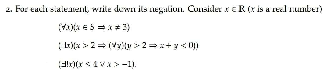 2. For each statement, write down its negation. Consider x e R (x is a real number)
(Vx)(x e S = x # 3)
(Ix)(x > 2 = (Vy)(y > 2 = x + y < 0))
(3!x)(x < 4 V x > -1).
