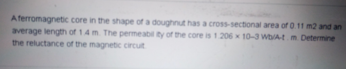 Aferromagnetic core in the shape of a doughnut has a cross-sectional area of 0.11 m2 and an
average length of 14 m. The permeabil ity of the core is 1.206 x 10-3 Wb/A-t. m. Determine
the reluctance of the magnetic circuit
