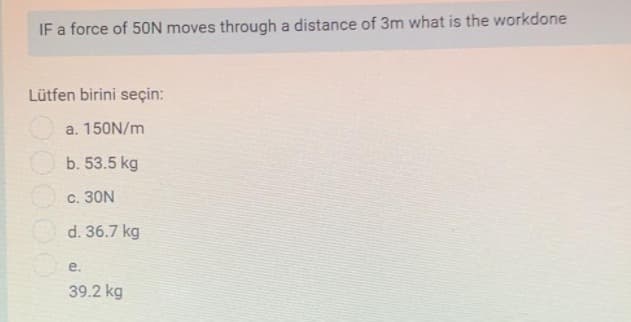 IF a force of 50N moves through a distance of 3m what is the workdone
Lütfen birini seçin:
a. 150N/m
b. 53.5 kg
c. 30N
d. 36.7 kg
е.
39.2 kg
