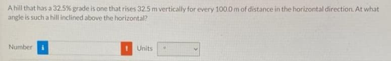 A hill that has a 32.5% grade is one that rises 32.5 m vertically for every 100.0 m of distance in the horizontal direction. At what
angle is such a hill inclined above the horizontal?
Number
Units
