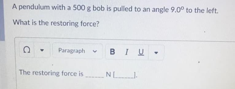 A pendulum with a 500 g bob is pulled to an angle 9.00 to the left.
What is the restoring force?
Paragraph
BIU
The restoring force is N ).
