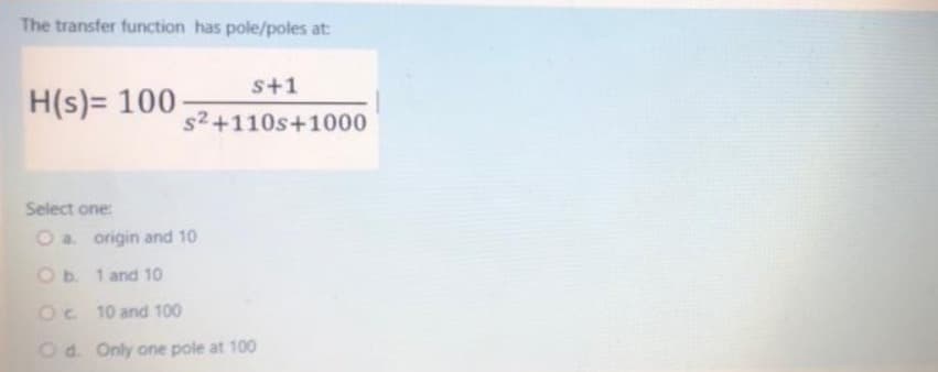 The transfer function has pole/poles at:
s+1
H(s)= 100-
s2+110s+1000
Select one:
O a. origin and 10
Ob. 1 and 10
Oc 10 and 100
Od. Only one pole at 100
