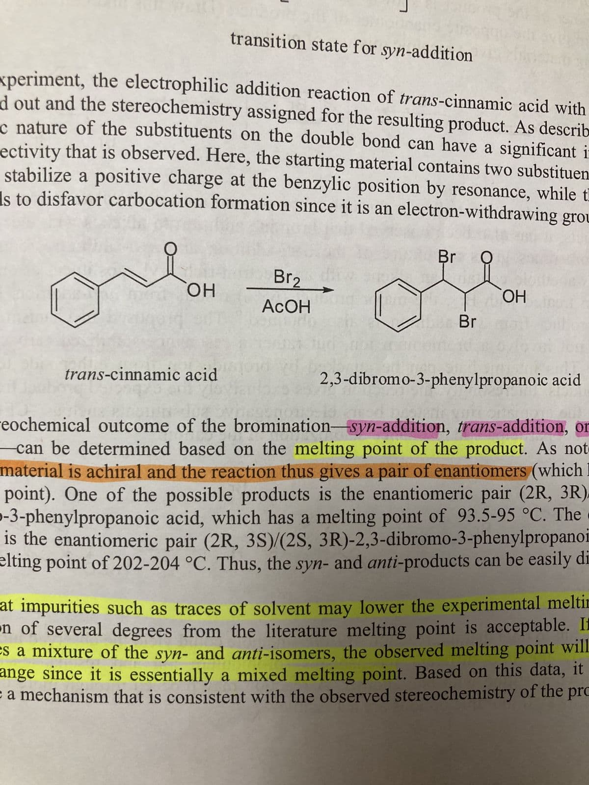 transition state for syn-addition
xperiment, the electrophilic addition reaction of trans-cinnamic acid with
d out and the stereochemistry assigned for the resulting product. As describ
c nature of the substituents on the double bond can have a significant i
ectivity that is observed. Here, the starting material contains two substituen
stabilize a positive charge at the benzylic position by resonance, while th
Is to disfavor carbocation formation since it is an electron-withdrawing grou
OH
trans-cinnamic acid
Br₂
ACOH
Br
Br
OH
2,3-dibromo-3-phenylpropanoic acid
eochemical outcome of the
bromination-syn-addition, trans-addition, or
can be determined based on the melting point of the product. As not
material is achiral and the reaction thus gives a pair of enantiomers (which I
point). One of the possible products is the enantiomeric pair (2R, 3R),
-3-phenylpropanoic acid, which has a melting point of 93.5-95 °C. The
is the enantiomeric pair (2R, 3S)/(2S, 3R)-2,3-dibromo-3-phenylpropanoi
elting point of 202-204 °C. Thus, the syn- and anti-products can be easily di
at impurities such as traces of solvent may lower the experimental meltir
on of several degrees from the literature melting point is acceptable. If
es a mixture of the syn- and anti-isomers, the observed melting point will
ange since it is essentially a mixed melting point. Based on this data, it
a mechanism that is consistent with the observed stereochemistry of the pro