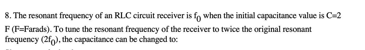 8. The resonant frequency of an RLC circuit receiver is fo when the initial capacitance value is C=2
F (F=Farads). To tune the resonant frequency of the receiver to twice the original resonant
frequency (2f), the capacitance can be changed to: