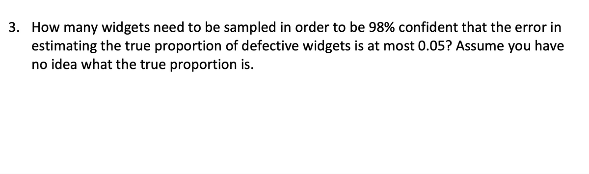 3. How many widgets need to be sampled in order to be 98% confident that the error in
estimating the true proportion of defective widgets is at most 0.05? Assume you have
no idea what the true proportion is.